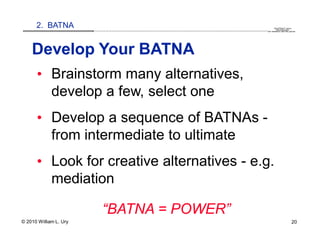 2. BATNA                                                                                                                                                                                   QuickTime™ and a
                        .............................................................................................................................................................. are needed to see this picture.
                                                                                                                                                                                               decompressor




    Develop Your BATNA
      • Brainstorm many alternatives,
        develop a few, select one
      • Develop a sequence of BATNAs -
        from intermediate to ultimate
      • Look for creative alternatives - e.g.
        mediation

                                 “BATNA = POWER”
© 2010 William L. Ury                                                                                                                                                                                               20
 
