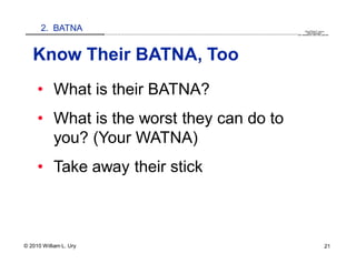2. BATNA                                                                                                                                                                                   QuickTime™ and a
                        .............................................................................................................................................................. are needed to see this picture.
                                                                                                                                                                                               decompressor




   Know Their BATNA, Too
     • What is their BATNA?
     • What is the worst they can do to
       you? (Your WATNA)
     • Take away their stick



© 2010 William L. Ury                                                                                                                                                                                               21
 