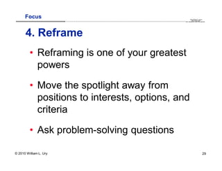 Focus                                                                                                                                                                                      QuickTime™ and a
                        .............................................................................................................................................................. are needed to see this picture.
                                                                                                                                                                                               decompressor




      4. Reframe
         • Reframing is one of your greatest
           powers

         • Move the spotlight away from
           positions to interests, options, and
           criteria

         • Ask problem-solving questions

© 2010 William L. Ury                                                                                                                                                                                               29
 