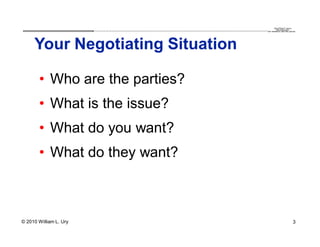 QuickTime™ and a
                        .............................................................................................................................................................. are needed to see this picture.
                                                                                                                                                                                               decompressor




     Your Negotiating Situation

       • Who are the parties?
       • What is the issue?
       • What do you want?
       • What do they want?



© 2010 William L. Ury                                                                                                                                                                                               3
 