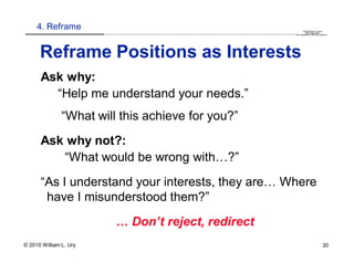 4. Reframe                                                                                                                                                                                  QuickTime™ and a
                        .............................................................................................................................................................. are needed to see this picture.
                                                                                                                                                                                               decompressor




      Reframe Positions as Interests
      Ask why:
        “Help me understand your needs.”
               “What will this achieve for you?”
      Ask why not?:
         “What would be wrong with…?”
      “As I understand your interests, they are… Where
       have I misunderstood them?”
                                   … Don’t reject, redirect
© 2010 William L. Ury                                                                                                                                                                                               30
 