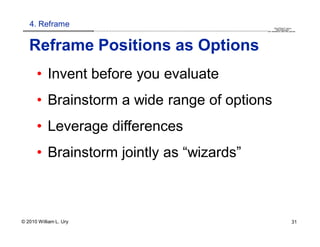 4. Reframe                                                                                                                                                                                    QuickTime™ and a
                        .............................................................................................................................................................. are needed to see this picture.
                                                                                                                                                                                               decompressor




   Reframe Positions as Options
      • Invent before you evaluate
      • Brainstorm a wide range of options
      • Leverage differences
      • Brainstorm jointly as “wizards”



© 2010 William L. Ury                                                                                                                                                                                               31
 