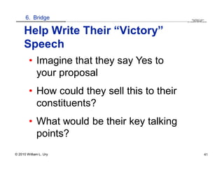 6. Bridge                                                                                                                                                                                  QuickTime™ and a
                        .............................................................................................................................................................. are needed to see this picture.
                                                                                                                                                                                               decompressor




     Help Write Their “Victory”
     Speech
        • Imagine that they say Yes to
          your proposal
        • How could they sell this to their
          constituents?
        • What would be their key talking
          points?
© 2010 William L. Ury                                                                                                                                                                                               41
 