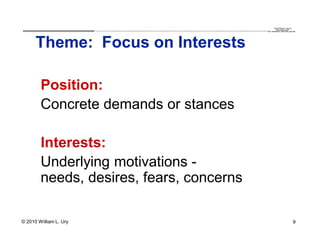 QuickTime™ and a
                        .............................................................................................................................................................. are needed to see this picture.
                                                                                                                                                                                               decompressor




      Theme: Focus on Interests

        Position:
        Concrete demands or stances

        Interests:
        Underlying motivations -
        needs, desires, fears, concerns

© 2010 William L. Ury                                                                                                                                                                                               9
 