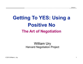 QuickTime™ and a
                         .............................................................................................................................................................. are needed to see this picture.
                                                                                                                                                                                                decompressor




            Getting To YES: Using a
                  Positive No
                        The Art of Negotiation


                                                             William Ury
                               Harvard Negotiation Project


© 2010 William L. Ury                                                                                                                                                                                                1
 