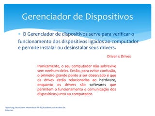  O Gerenciador de dispositivos serve para verificar o
funcionamento dos dispositivos ligados ao computador
e permite instalar ou desinstalar seus drivers.
Fábio Iung-Técnico em Informática IFF-RS/Acadêmico de Análise de
Sistemas.
Gerenciador de Dispositivos
Driver x Drives
Ironicamente, o seu computador não sobrevive
sem nenhum deles. Então, para evitar confusão,
o primeiro grande ponto a ser observado é que
os drives estão relacionados ao hardware,
enquanto os drivers são softwares que
permitem o funcionamento e comunicação dos
dispositivos junto ao computador.
 