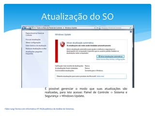 Fábio Iung-Técnico em Informática IFF-RS/Acadêmico de Análise de Sistemas.
Atualização do SO
É possível gerenciar o modo que suas atualizações são
realizadas, para isto acesse: Painel de Controle -> Sistema e
Segurança -> Windows Update.
 