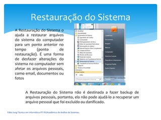 Fábio Iung-Técnico em Informática IFF-RS/Acadêmico de Análise de Sistemas.
Restauração do Sistema
A Restauração do Sistema não é destinada a fazer backup de
arquivos pessoais, portanto, ela não pode ajudá-lo a recuperar um
arquivo pessoal que foi excluído ou danificado.
A Restauração do Sistema o
ajuda a restaurar arquivos
do sistema do computador
para um ponto anterior no
tempo (ponto de
restauração). É uma forma
de desfazer alterações do
sistema no computador sem
afetar os arquivos pessoais,
como email, documentos ou
fotos
 