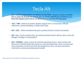  ALT + LETRA SUBLINHADA DE MENUS OU BOTÕES = Acessa o menu ou botão.
Use as setas de direção do teclado para se mover, ENTER para confirmar ou a
barra de espaços para marcar ou desmarcar as caixinhas de marcação.
 ALT + TAB = Alterna as janelas abertas. Segure ALT e vá teclando TAB até
selecionar a janela desejada, e então solte tudo.
 ALT + ESC = Alterna diretamente para a janela anterior na barra de tarefas.
 ALT + F4 = Fecha a janela ativa. Se nenhuma janela estiver aberta, abre a caixa de
diálogo “Desligar o computador”.
 ALT + ESPAÇO = Abre o menu de controle da janela ativa (= clicar na barra de
título com o botão direito do mouse ou, mais precisamente, clicar no ícone que
fica à esquerda, na barra de título dos programas. Dica: use para maximizar,
minimizar ou restaurar janelas pelo teclado
Fábio Iung-Técnico em Informática IFF-RS/Acadêmico de Análise de Sistemas.
Tecla Alt
 