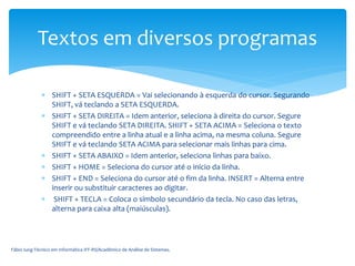 SHIFT + SETA ESQUERDA = Vai selecionando à esquerda do cursor. Segurando
SHIFT, vá teclando a SETA ESQUERDA.
 SHIFT + SETA DIREITA = Idem anterior, seleciona à direita do cursor. Segure
SHIFT e vá teclando SETA DIREITA. SHIFT + SETA ACIMA = Seleciona o texto
compreendido entre a linha atual e a linha acima, na mesma coluna. Segure
SHIFT e vá teclando SETA ACIMA para selecionar mais linhas para cima.
 SHIFT + SETA ABAIXO = Idem anterior, seleciona linhas para baixo.
 SHIFT + HOME = Seleciona do cursor até o início da linha.
 SHIFT + END = Seleciona do cursor até o fim da linha. INSERT = Alterna entre
inserir ou substituir caracteres ao digitar.
 SHIFT + TECLA = Coloca o símbolo secundário da tecla. No caso das letras,
alterna para caixa alta (maiúsculas).
Fábio Iung-Técnico em Informática IFF-RS/Acadêmico de Análise de Sistemas.
Textos em diversos programas
 