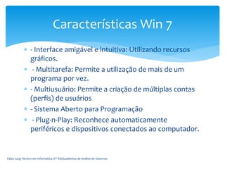  - Interface amigável e intuitiva: Utilizando recursos
gráficos.
 - Multitarefa: Permite a utilização de mais de um
programa por vez.
 - Multiusuário: Permite a criação de múltiplas contas
(perfis) de usuários
 - Sistema Aberto para Programação
 - Plug-n-Play: Reconhece automaticamente
periféricos e dispositivos conectados ao computador.
Fábio Iung-Técnico em Informática IFF-RS/Acadêmico de Análise de Sistemas.
Características Win 7
 