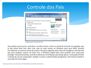 Fábio Iung-Técnico em Informática IFF-RS/Acadêmico de Análise de Sistemas.
Controle dos Pais
Para utilizar esse recurso, você deve ir ao Menu Iniciar e clicar no Painel de Controle. Em seguida, caso
já não tenha feito isso, deve criar uma ou mais contas no Windows para seus filhos clicando
em Adicionar ou remover contas de usuário. No passo seguinte, deve clicar em Configurar controles dos
pais para qualquer usuário. Ao fazer isso, o Windows pedirá para você escolher uma conta para
proteger. Na próxima janela, você deve selecionar as limitações que deseja aplicar. Você poderá limitar
o tempo de uso do computador, impedir o acesso a determinados programas e até mesmo impedir a
execução de certos jogos.
 