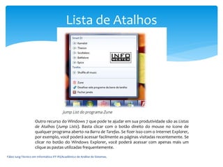Fábio Iung-Técnico em Informática IFF-RS/Acadêmico de Análise de Sistemas.
Lista de Atalhos
Outro recurso do Windows 7 que pode te ajudar em sua produtividade são as Listas
de Atalhos (Jump Lists). Basta clicar com o botão direito do mouse no ícone de
qualquer programa aberto na Barra de Tarefas. Se fizer isso com o Internet Explorer,
por exemplo, você poderá acessar facilmente as páginas visitadas recentemente. Se
clicar no botão do Windows Explorer, você poderá acessar com apenas mais um
clique as pastas utilizadas frequentemente.
 