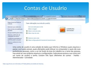 Fábio Iung-Técnico em Informática IFF-RS/Acadêmico de Análise de Sistemas.
Contas de Usuário
Uma conta de usuário é uma coleção de dados que informa o Windows quais arquivos e
pastas você pode acessar, quais alterações pode efetuar no computador e quais são suas
preferências pessoais, como a cor de fundo da área de trabalho ou o tema das pessoas,
mas ainda ter seus próprios arquivos e configurações. Cada pessoa acessa a sua conta com
um nome de usuário e senha. Existem três tipos diferentes de contas: - Padrão -
Administrador - Convidado
 