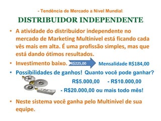 DISTRIBUIDOR INDEPENDENTE A atividade do distribuidor independente no mercado de Marketing Multinível está ficando cada vês mais em alta. É uma profissão simples, mas que está dando ótimos resultados.  Investimento baixo.  Possibilidades de ganhos!  Neste sistema você ganha pelo Multinível de sua equipe.  - Tendência de Mercado a N í vel Mundial .  Mensalidade R$184,00 R$225,00  R$5.000,00 - R$10.000,00 - R$20.000,00 ou mais todo mês! Quanto você pode ganhar? 