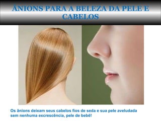 ÂNIONS PARA A BELEZA DA PELE E CABELOS Os ânions deixam seus cabelos fios de seda e sua pele aveludada sem nenhuma excrescência, pele de bebê! 