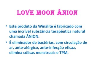 LOVE MOON ÂNION
• Este produto da Winalite é fabricado com
uma incrível substância terapêutica natural
chamada ÂNION.
• É eliminador de bactérias, com circulação de
ar, ante-alérgico, ante-infecção eficaz,
elimina cólicas menstruais e TPM.
 