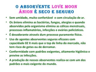 O ABSORVENTE LOVE MOON
ÂNION É SECO E SEGURO
• Sem umidade, muito confortável e com circulação de ar.
• Os ânions elimina as bactérias, fungos, alergias e quando
absorvidos pelo organismo elimina as cólicas menstruais,
processos inflamatórios, infecções e ovários policísticos.
• É desodorante através dum processo puramente físico.
• Uso de agentes absorventes seguros eficazes com
capacidade 02 X mais que o top de linha do mercado, não
tem risco de gotas ou de derramar.
• Conformidade com padrões exigentes, altamente higiênico e
previne as infecções.
• A produção de nossos absorventes realiza-se com um dos
padrões o mais exigente do mundo.
 