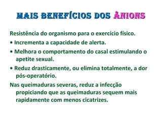 MAIS BENEFÍCIOS DOSMAIS BENEFÍCIOS DOS ÂNIONSÂNIONS
Resistência do organismo para o exercício físico.
• Incrementa a capacidade de alerta.
• Melhora o comportamento do casal estimulando o
apetite sexual.
• Reduz drasticamente, ou elimina totalmente, a dor
pós-operatório.
Nas queimaduras severas, reduz a infecção
propiciando que as queimaduras sequem mais
rapidamente com menos cicatrizes.
 