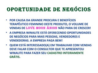 OPORTUNIDADE DE NEGÓCIOS
• POR CAUSA DA GRANDE PROCURA E BENEFÍCIOS
TERAPÊUTICO FEMININO DESTE PRODUTO, O VOLUME DE
VENDAS DE LOVE MOON ÂNION NÃO PARA DE CRESCER!
• A EMPRESA WINALITE ESTÁ OFERECENDO OPORTUNIDADES
DE NEGÓCIOS PARA MAIS PESSOAS, VENDEDORES E
VENDEDORAS. A EMPRESA PAGA BEM!
• QUEM ESTÁ INTERESSADO(A) EM TRABALHAR COM VENDAS
DEVE FALAR COM O CONSULTOR QUE TE APRESENTOU
WINALITE PARA FAZER SEU CADASTRO INTEIRAMENTE
GRÁTIS.
 