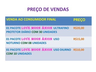 PREÇO DE VENDAS
VENDA AO CONSUMIDOR FINAL PREÇO
01 PACOTE LOVE MOON ÂNION ULTRAFINO
PROTETOR DIÁRIO COM 30 UNIDADES
R$20,00
01 PACOTE LOVE MOON ÂNION USO
NOTURNO COM 08 UNIDADES
R$15,00
01 PACOTE LOVE MOON ÂNION USO DIURNO
COM 10 UNIDADES
R$10,00
 