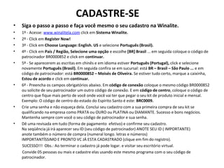 CADASTRE-SE
• Siga o passo a passo e faça você mesmo o seu cadastro na Winalite.
• 1º - Acesse: www.winalitela.com click em Sistema Winalite.
• 2º - Click em Register Now!
• 3º - Click em Choose Language: English. US e selecione Português (Brasil).
• 4º - Click em País / Região, Selecione uma opção e escolhe [BR] Brasil ... em seguida coloque o código de
patrocinador BR0000852 e click em continuar.
• 5º - Se aparecerem as escritas em chinês e em idioma estiver Português (Portugal), click e selecione
novamente Português (Brasil). Em seguida confira se em sucursal: está BR – Brasil – São Paulo ... e em
código de patrocinador: está BR0000852 – Moisés de Oliveira. Se estiver tudo certo, marque a caixinha,
Estou de acordo e click em continuar.
• 6º - Preencha os campos obrigatórios abaixo. Em código de conexão coloque o mesmo código BR0000852
ou solicite de seu patrocinador um outro código de conexão. E em código de centro, coloque o código de
centro que fique mais perto de você onde você vai ter que pegar o seu kit de produto inicial e mensal.
Exemplo: O código de centro do estado do Espírito Santo é este: BRC0009.
• Crie uma senha e não esqueça dela. Conclui seu cadastro com a sua primeira compra de seu kit se
qualificando na empresa como PRATA ou OURO ou PLATINA ou DIAMANTE. Sucesso e bons negócios.
Mantenha sempre com você o seu código de patrocinador e sua senha.
• Dê uma revisada em tudo (forma de pagamento efetivo) e confirme seu cadastro.
Na seqüência já irá aparecer seu ID (seu código de patrocinador) ANOTE SEU ID ( IMPORTANTE)
anote também o número de compra (numeral longo. letras e números)
IMPORTANTÍSSIMO E PRONTO VC JÁ ESTA CADASTRADO (clique em fim do registro).
SUCESSO!!! Obs.: Ao terminar o cadastro já pode logar. e visitar seu escritório virtual.
Convide 05 pessoas ou mais e cadastre elas usando este mesmo programa com o seu código de
patrocinador.
 