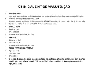 KIT INICIAL E KIT DE MANUTENÇÃO
• PAGAMENTO:
• Logo após o seu cadastro você já pode ativar sua conta na Winalite fazendo o pagamento do kit inicial.
• Primeira compra; kit de adesão: R$225,00
• Segunda compra em diante; kit de manutenção: R$184,00 com data de compra até o dia 20 de cada mês.
• Depósito identificado com o nº de CPF, dinheiro na boca do caixa.
• BANCO ITAÚ
• Agência: 4300
• C/C: 26165-0
• Winalite do Brasil Comercial LTDA
• BRADESCO
• Agência: 0156/2
• C/C: 196.930-7
• Winalite do Brasil Comercial LTDA
• CAIXA ECONÔMICA FEDERAL
• Agência: 1679
• Operação: 003
• C/C: 1087 - 1
• O recibo de depósito deve ser apresentado no centro da Winalite juntamente com o nº de
seu ID para retirada de seu kit. Tel.: 9834-2241 falar com Marcio. Entrega em domicílio
R$7,00 de frete.
 