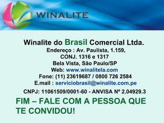WINALITE BRASIL
FIM
Winalite do Brasil Comercial Ltda.
Endereço : Av. Paulista, 1.159,
CONJ. 1316 e 1317
Bela Vista, São Paulo/SP
Web: www.winalitela.com
Fone: (11) 23619687 / 0800 726 2584
E.mail : serviciobrasil@winalite.com.pe
CNPJ: 11061509/0001-60 - ANVISA Nº 2.04929.3
FIM – FALE COM A PESSOA QUE
TE CONVIDOU!
 