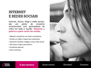 INTERNET
E REDES SOCIAIS
Internet, fóruns, blogs e redes sociais,
são    um     ponto     de    encontro
incontornável com apreciadores de
vinho em todo o mundo. Passamos a
palavra a quem conta nas vendas.

• Websites compatíveis com Ipad e smartphones
• Versões em inglês e línguas para exportação
• Gestão de Facebook, Adegga e outras redes sociais
• SEO (search engine optimization)
• Campanhas Adwords
• Email marketing




               O que fazemos
               O que fazemos                    Quem somos   Dúvidas?   Contacto
 