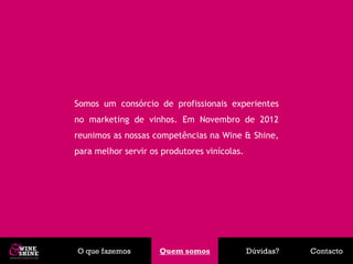 Somos um consórcio de profissionais experientes
no marketing de vinhos. Em Novembro de 2012
reunimos as nossas competências na Wine & Shine,
para melhor servir os produtores vinícolas.




O que fazemos        Quem somos
                      Quem somos              Dúvidas?   Contacto
 