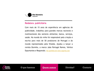 Redatora publicitária
   Com mais de 15 anos de experiência em agências de
   publicidade, trabalhou para grandes marcas nacionais e
   multinacionais dos sectores alimentar, banca, serviços,
   saúde. No mundo do vinho foi responsável pela criação e
   escrita para mais de 50 produtores de Portugal e do
   mundo representados pela Vinalda. Ajudou a lançar a
   revista Dovinho, a marca João Portugal Ramos, Vértice
   Espumantes e Roquevale. Ver portfólio em www.copyrita.com




O que fazemos            Quem somos
                          Quem somos                  Dúvidas?   Contacto
 