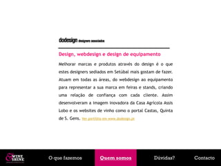 Design, webdesign e design de equipamento
   Melhorar marcas e produtos através do design é o que
   estes designers sediados em Setúbal mais gostam de fazer.
   Atuam em todas as áreas, do webdesign ao equipamento
   para representar a sua marca em feiras e stands, criando
   uma relação de confiança com cada cliente. Assim
   desenvolveram a imagem inovadora da Casa Agrícola Assis
   Lobo e os websites de vinho como o portal Castas, Quinta
   de S. Gens.   Ver portfólio em www.dodesign.pt




O que fazemos              Quem somos
                            Quem somos              Dúvidas?   Contacto
 