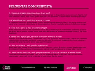 PERGUNTAS COM RESPOSTA
1 - Cuidar da imagem dos meus vinhos é um luxo?
Muitos produtores adiam, ou acreditam que a marca evolui por si. Enquanto isso outros avançam. Quanto mais
cedo construir a marca, mais fácil é ganhar mercado e ver resultados. Só assim saberá até onde pode chegar.

2 -A Wine&Shine será igual ao que o que já tenho?
Se trabalha a marca sem uma estratégia é muito provável que dê passos em falso. E em vez de construir uma
marca forte e coerente está a afastar-se do seu objectivo. Para ter resultados óptimos, trabalhamos consigo.

3 - Será muito caro? O meu orçamento chega?
Muitos produtores vinícolas têm orçamentos curtos. Mas o marketing é um investimento necessário: qualquer
que seja o seu orçamento, o nosso foco é achar soluções capazes de aumentar as vendas e o lucro, def orma
duradoura.

4- Vendo toda a produção, será que preciso de melhorar marca?
Parabéns, principalmente se está a vender bem todo o seu potencial. Repare que para crescer com produção
estável só tem um caminho: aumentar o valor do seu vinho. E melhorar a imagem é uma forma eficaz de o
conseguir. Pergunte-nos como: temos casos para lhe mostrar.

5 - Nunca ouvi falar. Será que são experientes?
Nunca ouviu falar porque só nos juntámos em 2012. Mas com certeza já conhece o nosso trabalho para Casa
Ermelinda de Freitas, Assis Lobo e tantos outros. Agora tem oportunidade de ter o nosso saber reunido .

6 - Tenho receio do futuro, será que posso assumir o risco de contratar a Wine & Shine?
O mercado está péssimo para todos. Pior, só se nos deixarmos abater e ficar para trás. Por isso mesmo
estamos aqui : para reagir à crise e valorizar os seus vinhos. Que lhe parece?




                O que fazemos                    Quem somos                     Dúvidas?
                                                                                Dúvidas?                Contacto
 