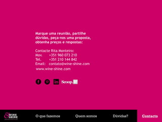 Marque uma reunião, partilhe
dúvidas, peça–nos uma proposta,
obtenha preços e respostas:

Contacte Rita Monteiro:
Mov.    +351 960 073 210
Tel.    +351 210 144 842
Email: contato@wine-shine.com
www.wine-shine.com




O que fazemos         Quem somos   Dúvidas?   Contacto
                                              Contacto
 