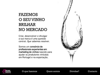 FAZEMOS
O SEU VINHO
BRILHAR
NO MERCADO
Criar, desenvolver e divulgar
a sua marca é uma questão
central. Que sabemos resolver.

Somos um consórcio de
profissionais experientes em
marketing de vinhos nascido para
ajudar os produtores vinícolas
em Portugal e na exportação.




   O que fazemos           Quem somos   Dúvidas?   Contacto
 