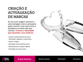 CRIAÇÃO E
ACTUALIZAÇÃO
DE MARCAS
Só com uma imagem coerente e
uma mensagem clara e persuasiva
pode construir uma marca forte e
duradoura na mente dos seus
clientes. Criamos a identidade
que transmite a sua essência:

• Análise e posicionamento da marca
• Identidade: Logotipos e estacionário
• Nomes e slogans
• Mensagens chave/histórias únicas
• Apresentações em papel e digitais
• Estratégias de comunicação




               O que fazemos
               O que fazemos             Quem somos   Dúvidas?   Contacto
 