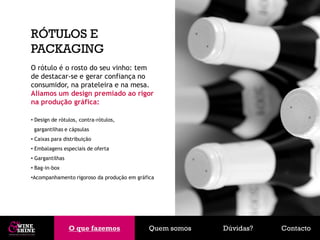 RÓTULOS E
PACKAGING
O rótulo é o rosto do seu vinho: tem
de destacar-se e gerar confiança no
consumidor, na prateleira e na mesa.
Aliamos um design premiado ao rigor
na produção gráfica:

• Design de rótulos, contra-rótulos,
 gargantilhas e cápsulas
• Caixas para distribuição
• Embalagens especiais de oferta
• Gargantilhas
• Bag-in-box
•Acompanhamento rigoroso da produção em gráfica




                 O que fazemos
                 O que fazemos               Quem somos   Dúvidas?   Contacto
 