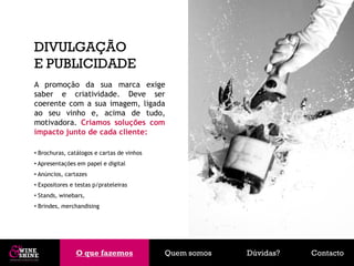 DIVULGAÇÃO
E PUBLICIDADE
A promoção da sua marca exige
saber e criatividade. Deve ser
coerente com a sua imagem, ligada
ao seu vinho e, acima de tudo,
motivadora. Criamos soluções com
impacto junto de cada cliente:

• Brochuras, catálogos e cartas de vinhos
• Apresentações em papel e digital
• Anúncios, cartazes
• Expositores e testas p/prateleiras
• Stands, winebars,
• Brindes, merchandising




                O que fazemos
                O que fazemos               Quem somos   Dúvidas?   Contacto
 