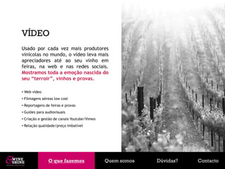 VÍDEO
Usado por cada vez mais produtores
vinícolas no mundo, o vídeo leva mais
apreciadores até ao seu vinho em
feiras, na web e nas redes sociais.
Mostramos toda a emoção nascida do
seu “terroir”, vinhos e provas.

• Web vídeo
• Filmagens aéreas low cost
• Reportagens de feiras e provas
• Guiões para audiovisuais
• Criação e gestão de canais Youtube/Vimeo
• Relação qualidade/preço imbatível




               O que fazemos
               O que fazemos                 Quem somos   Dúvidas?   Contacto
 