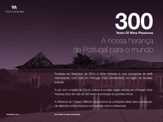 Fundada em Setembro de 2013, a Wine Ventures é uma companhia de perfil
internacional, com base em Portugal, mais precisamente na região de Bucelas
(Lisboa).
!
A par com a região do Douro, Lisboa é a maior região vinícola em Portugal. Uma
herança única de mais de 300 anos na produção de grandes vinhos.
!
A influencia do Oceano Atlântico proporciona as condições ideais para a produção
de deliciosos vinhos brancos com carácter único e refrescante.
FEVEREIRO 2014
300Years Of Wine Pleasures
A nossa herança
de Portugal para o mundo
300 YEARS OF WINE PLEASURES
 
