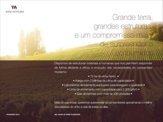 Dispomos de estruturas materiais e humanas que nos permitem responder
de forma eﬁciente e eﬁcaz à evolução das necessidades do consumidor
moderno:
• 75 ha de vinha Arinto •
• Adega com 2 Milhões de Litros de capacidade •
• Laboratórios devidamente equipados para assegurar a qualidade •
• Linha de enchimento com capacidade para 2.000 grfs/h •
• Sala de barricas com mais de 200 unidades •
!
Mais do que inovar, queremos surpreender os consumidores aproximando o melhor
dos prazeres do vinho à vida de todos os dias.
FEVEREIRO 2014 300 YEARS OF WINE PLEASURES
Grande terra,
grandes estruturas,
e um compromisso maior
de surpreender o
consumidor.
 