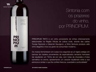 PRINCIPIUM TINTO é um vinho proveniente de vinhas criteriosamente
selecionadas na Região Vitícola de Lisboa onde, através das castas
Touriga Nacional e Cabernet Sauvignon, a Wine Ventures produziu este
vinho elegante e novo ao gosto do consumidor moderno.
!
Os mostos fermentaram em cubas inox seguindo-se um ligeiro estágio em
barricas de madeira provenientes de especializados tanoeiros franceses
daí resultando um “Vinho de cor ruby, com notas de chocolate e frutos
vermelhos no aroma, apresentando um caracter equilibrado entre a sua
estrutura e acidez o que lhe confere frescura, suavidade e profundidade”
FEVEREIRO 2014 300 YEARS OF WINE PLEASURES
Sintonia com
os prazeres
do vinho,
por PRINCIPIUM.
 