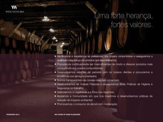 • Identificamos e respeitamos as preferencias dos nossos consumidores e asseguramos a
qualidade e segurança nos produtos que disponibilizamos;
• Procuramos continuamente ser mais eficientes de modo a oferecer produtos mais
competitivos aos nossos consumidores;
• Desenvolvemos relações de parceria com os nossos clientes e procuramos a
excelência nos serviços prestados;
• Somos transparentes nas nossas relações comerciais;
• Desenvolvemos as nossas Pessoas e asseguramos Boas Práticas de Higiene e
Segurança no trabalho;
• Defendemos a Legalidade e a Ética nos negócios;
• Apoiamos a Comunidade em que nos inserimos e desenvolvemos práticas de
redução do impacto ambiental;
• Promovemos o consumo do álcool com moderação;
FEVEREIRO 2014 300 YEARS OF WINE PLEASURES
Uma forte herança,
fortes valores.
 