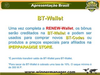 BT-WalletBT-Wallet
Uma vez completa a RENEW-Wallet, os bônus
serão creditados na BT-WalletBT-Wallet e podem ser
usados para comprar novos BT-CodesBT-Codes ou
produtos a preços especiais para afiliados na
IPERPARADISE STOREIPERPARADISE STORE..
*É permitido transferir saldo de BT-Wallet para BT-Wallet.
*Para sacar da BT-Wallet é cobrado uma taxa de 10%. O saque mínimo é
de 300 W.P.
 