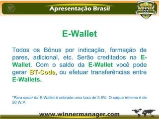 E-Wallet
Todos os Bônus por indicação, formação de
pares, adicional, etc. Serão creditados na E-
Wallet. Com o saldo da E-Wallet você pode
gerar BT-Code,BT-Code, ou efetuar transferências entre
E-Wallets.
*Para sacar da E-Wallet é cobrado uma taxa de 3,5%. O saque mínimo é de
50 W.P.
 