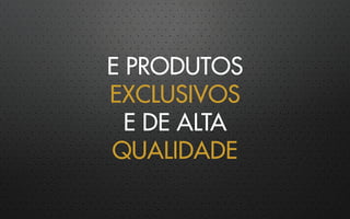 E PRODUTOS
EXCLUSIVOS
E DE ALTA
QUALIDADE