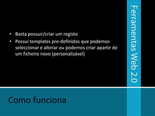 • Basta possuir/criar um registo
• Possui templates pre-definidos que podemos
  seleccionar e alterar ou podemos criar apartir de
  um ficheiro novo (personalizável)




Como funciona
 