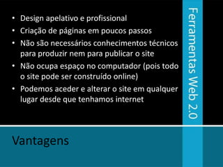 • Design apelativo e profissional
• Criação de páginas em poucos passos
• Não são necessários conhecimentos técnicos
  para produzir nem para publicar o site
• Não ocupa espaço no computador (pois todo
  o site pode ser construído online)
• Podemos aceder e alterar o site em qualquer
  lugar desde que tenhamos internet



Vantagens
 