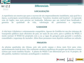 LOCALIZAÇÃO
A experiência nos mostra que para o sucesso de um empreendimento imobiliário, seja qual for a
época, 3 principais características predominam: “Location, location and location”. A expressão
vem do inglês, mas nem precisa ser traduzida. Sabemos que um imóvel bem localizado é
garantia de qualidade de vida, valorização do patrimônio e segurança.
GARAGEM
A vida hoje é dinâmica e extremamente competitiva. Apesar de Curitiba ter um dos sistemas de
transportes públicos mais eficientes do país, ter mais de um carro, para o público do WIZZ, é
muito normal. O WIZZ foi projetado com 3 ou 4 vagas de garagem para garantir o conforto,
comodidade e segurança do morador. Além disso pensamos num depósito multiuso no subsolo.
PROJETO
As plantas quadradas são ótimas, pois não perde espaço e deixa mais livre para criar,
aproveitamento total da área. Nós realmente estamos orgulhosos do projeto que fizemos e temos
certeza que vocês também ficarão. A planta do WIZZ é um diferencial por si só. O projeto, de
alto padrão, também é racional, aconchegante e moderno.
Diferenciais
 