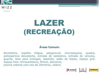 LAZER
(RECREAÇÃO)
Áreas Comum:
Bicicletário, espelho d’água, playground, churrasqueira, quadra,
poliesportiva descoberta, entrada de pedestres, entrada de veículos,
guarita, área para entregas, depósito, salão de festas, espaço grill,
espaço teen, brinquedoteca, fitness, descanso,
piscina coberta com raia de 20metros, solário.
 